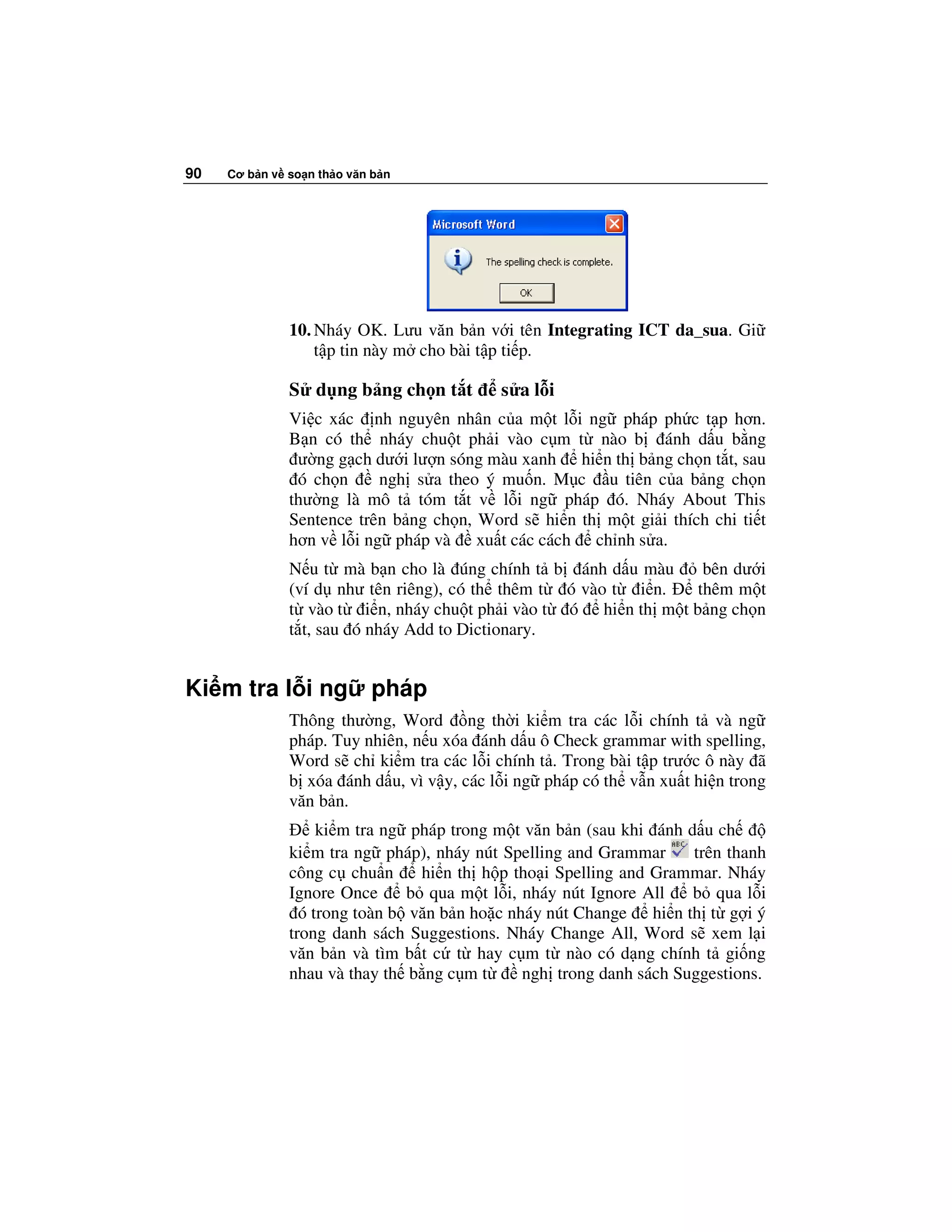 90   Cơ b n v so n th o văn b n




              10. Nháy OK. Lưu văn b n v i tên Integrating ICT da_sua. Gi
                  t p tin này m cho bài t p ti p.

              S d ng b ng ch n t t        s al i
              Vi c xác nh nguyên nhân c a m t l i ng pháp ph c t p hơn.
              B n có th nháy chu t ph i vào c m t nào b ánh d u b ng
               ư ng g ch dư i lư n sóng màu xanh hi n th b ng ch n t t, sau
               ó ch n     ngh s a theo ý mu n. M c u tiên c a b ng ch n
              thư ng là mô t tóm t t v l i ng pháp ó. Nháy About This
              Sentence trên b ng ch n, Word s hi n th m t gi i thích chi ti t
              hơn v l i ng pháp và xu t các cách ch nh s a.
              N u t mà b n cho là úng chính t b ánh d u màu      bên dư i
              (ví d như tên riêng), có th thêm t ó vào t i n.   thêm m t
              t vào t i n, nháy chu t ph i vào t ó hi n th m t b ng ch n
              t t, sau ó nháy Add to Dictionary.


Ki m tra l i ng            pháp
              Thông thư ng, Word ng th i ki m tra các l i chính t và ng
              pháp. Tuy nhiên, n u xóa ánh d u ô Check grammar with spelling,
              Word s ch ki m tra các l i chính t . Trong bài t p trư c ô này ã
              b xóa ánh d u, vì v y, các l i ng pháp có th v n xu t hi n trong
              văn b n.
                   ki m tra ng pháp trong m t văn b n (sau khi ánh d u ch
              ki m tra ng pháp), nháy nút Spelling and Grammar      trên thanh
              công c chu n      hi n th h p tho i Spelling and Grammar. Nháy
              Ignore Once      b qua m t l i, nháy nút Ignore All   b qua l i
                ó trong toàn b văn b n ho c nháy nút Change hi n th t g i ý
              trong danh sách Suggestions. Nháy Change All, Word s xem l i
              văn b n và tìm b t c t hay c m t nào có d ng chính t gi ng
              nhau và thay th b ng c m t      ngh trong danh sách Suggestions.
 
