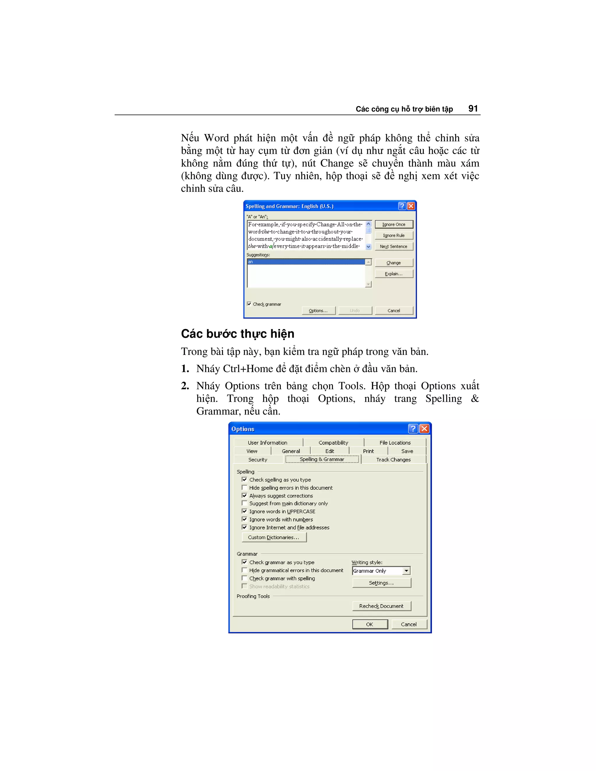 Các công c h tr   biên t p   91


N u Word phát hi n m t v n     ng pháp không th ch nh s a
b ng m t t hay c m t ơn gi n (ví d như ng t câu ho c các t
không n m úng th t ), nút Change s chuy n thành màu xám
(không dùng ư c). Tuy nhiên, h p tho i s ngh xem xét vi c
ch nh s a câu.




Các bư c th c hi n
Trong bài t p này, b n ki m tra ng pháp trong văn b n.
1. Nháy Ctrl+Home        t i m chèn       u văn b n.
2. Nháy Options trên b ng ch n Tools. H p tho i Options xu t
   hi n. Trong h p tho i Options, nháy trang Spelling &
   Grammar, n u c n.
 