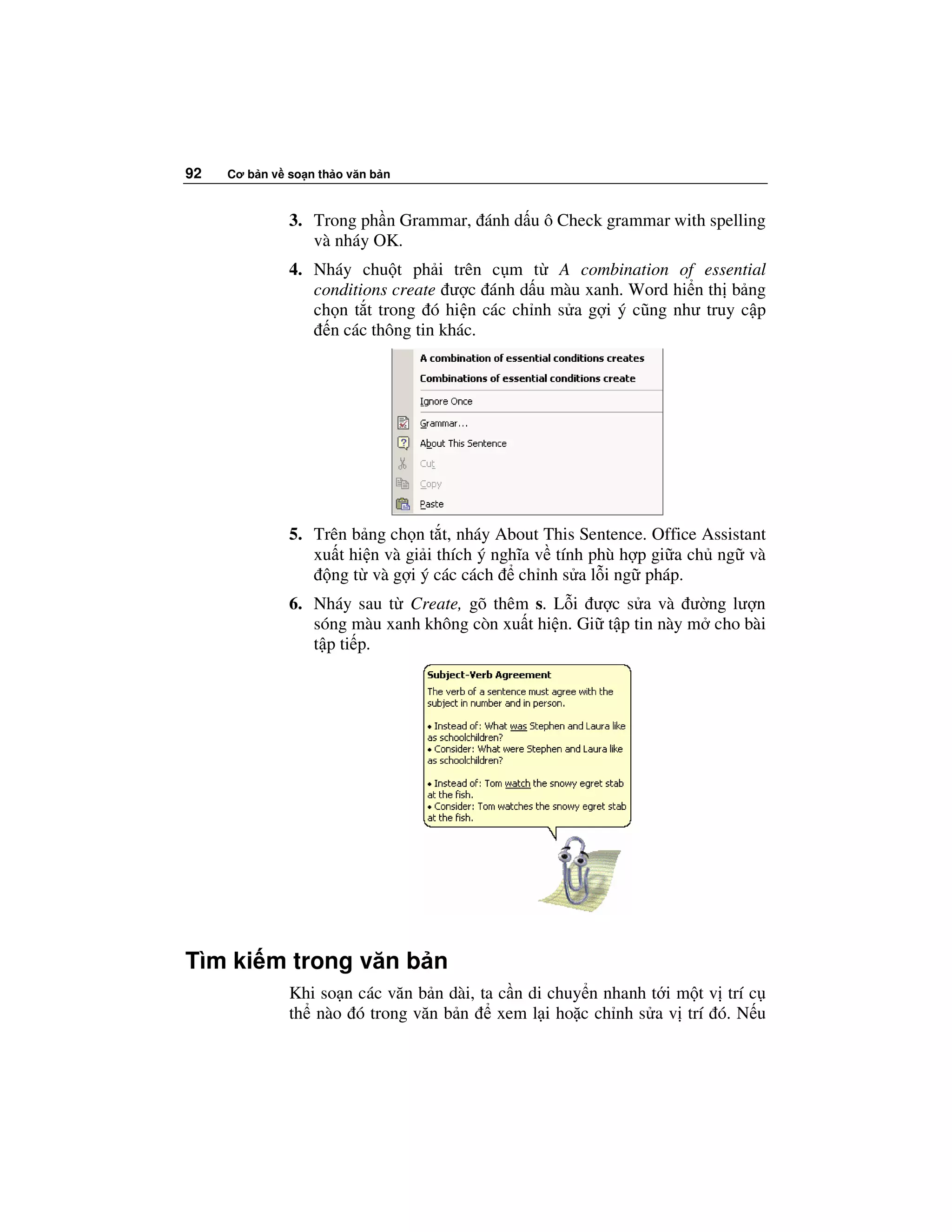 92   Cơ b n v so n th o văn b n



              3. Trong ph n Grammar, ánh d u ô Check grammar with spelling
                 và nháy OK.
              4. Nháy chu t ph i trên c m t A combination of essential
                 conditions create ư c ánh d u màu xanh. Word hi n th b ng
                 ch n t t trong ó hi n các ch nh s a g i ý cũng như truy c p
                   n các thông tin khác.




              5. Trên b ng ch n t t, nháy About This Sentence. Office Assistant
                 xu t hi n và gi i thích ý nghĩa v tính phù h p gi a ch ng và
                   ng t và g i ý các cách ch nh s a l i ng pháp.
              6. Nháy sau t Create, gõ thêm s. L i ư c s a và ư ng lư n
                 sóng màu xanh không còn xu t hi n. Gi t p tin này m cho bài
                 t p ti p.




Tìm ki m trong văn b n
              Khi so n các văn b n dài, ta c n di chuy n nhanh t i m t v trí c
              th nào ó trong văn b n       xem l i ho c ch nh s a v trí ó. N u
 