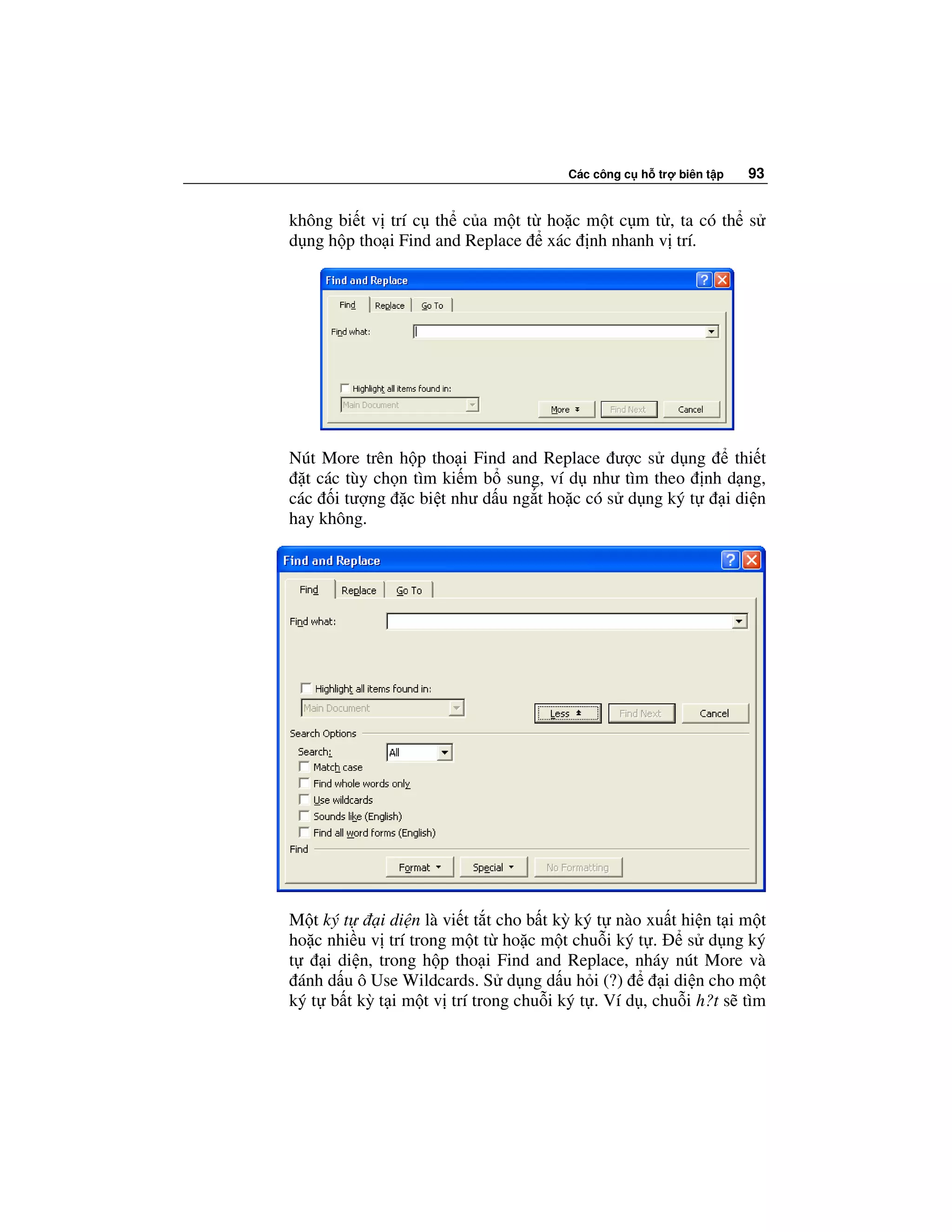 Các công c h tr   biên t p   93


không bi t v trí c th c a m t t ho c m t c m t , ta có th s
d ng h p tho i Find and Replace xác nh nhanh v trí.




Nút More trên h p tho i Find and Replace ư c s d ng      thi t
  t các tùy ch n tìm ki m b sung, ví d như tìm theo nh d ng,
các i tư ng c bi t như d u ng t ho c có s d ng ký t    i di n
hay không.




M t ký t      i di n là vi t t t cho b t kỳ ký t nào xu t hi n t i m t
ho c nhi u v trí trong m t t ho c m t chu i ký t .         s d ng ký
t     i di n, trong h p tho i Find and Replace, nháy nút More và
  ánh d u ô Use Wildcards. S d ng d u h i (?)          i di n cho m t
ký t b t kỳ t i m t v trí trong chu i ký t . Ví d , chu i h?t s tìm
 