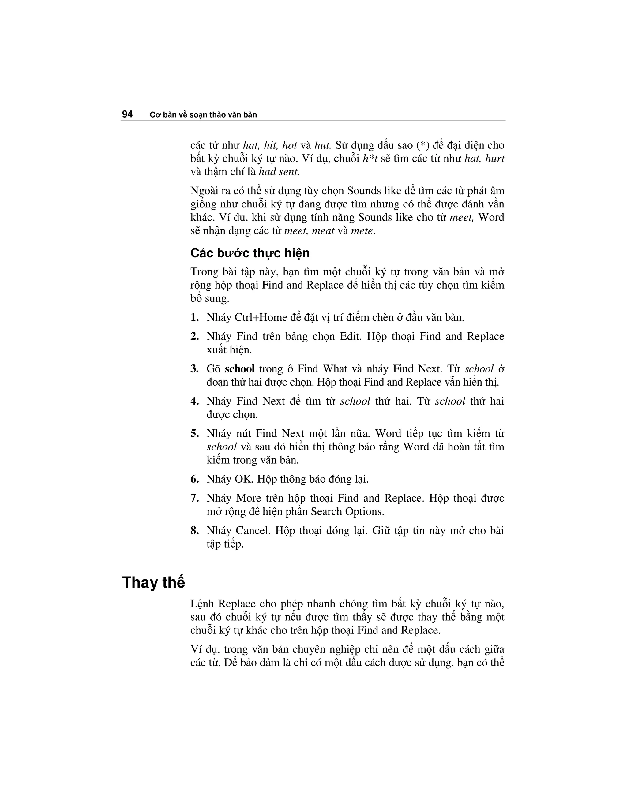 94   Cơ b n v so n th o văn b n



              các t như hat, hit, hot và hut. S d ng d u sao (*)    i di n cho
              b t kỳ chu i ký t nào. Ví d , chu i h*t s tìm các t như hat, hurt
              và th m chí là had sent.
              Ngoài ra có th s d ng tùy ch n Sounds like tìm các t phát âm
              gi ng như chu i ký t ang ư c tìm nhưng có th ư c ánh v n
              khác. Ví d , khi s d ng tính năng Sounds like cho t meet, Word
              s nh n d ng các t meet, meat và mete.

              Các bư c th c hi n
              Trong bài t p này, b n tìm m t chu i ký t trong văn b n và m
              r ng h p tho i Find and Replace   hi n th các tùy ch n tìm ki m
              b sung.
              1. Nháy Ctrl+Home         t v trí i m chèn     u văn b n.
              2. Nháy Find trên b ng ch n Edit. H p tho i Find and Replace
                 xu t hi n.
              3. Gõ school trong ô Find What và nháy Find Next. T school
                  o n th hai ư c ch n. H p tho i Find and Replace v n hi n th .
              4. Nháy Find Next       tìm t school th hai. T school th hai
                  ư c ch n.
              5. Nháy nút Find Next m t l n n a. Word ti p t c tìm ki m t
                 school và sau ó hi n th thông báo r ng Word ã hoàn t t tìm
                 ki m trong văn b n.
              6. Nháy OK. H p thông báo óng l i.
              7. Nháy More trên h p tho i Find and Replace. H p tho i ư c
                 m r ng hi n ph n Search Options.
              8. Nháy Cancel. H p tho i óng l i. Gi t p tin này m cho bài
                 t p ti p.


Thay th
              L nh Replace cho phép nhanh chóng tìm b t kỳ chu i ký t nào,
              sau ó chu i ký t n u ư c tìm th y s ư c thay th b ng m t
              chu i ký t khác cho trên h p tho i Find and Replace.
              Ví d , trong văn b n chuyên nghi p ch nên   m t d u cách gi a
              các t .    b o m là ch có m t d u cách ư c s d ng, b n có th
 