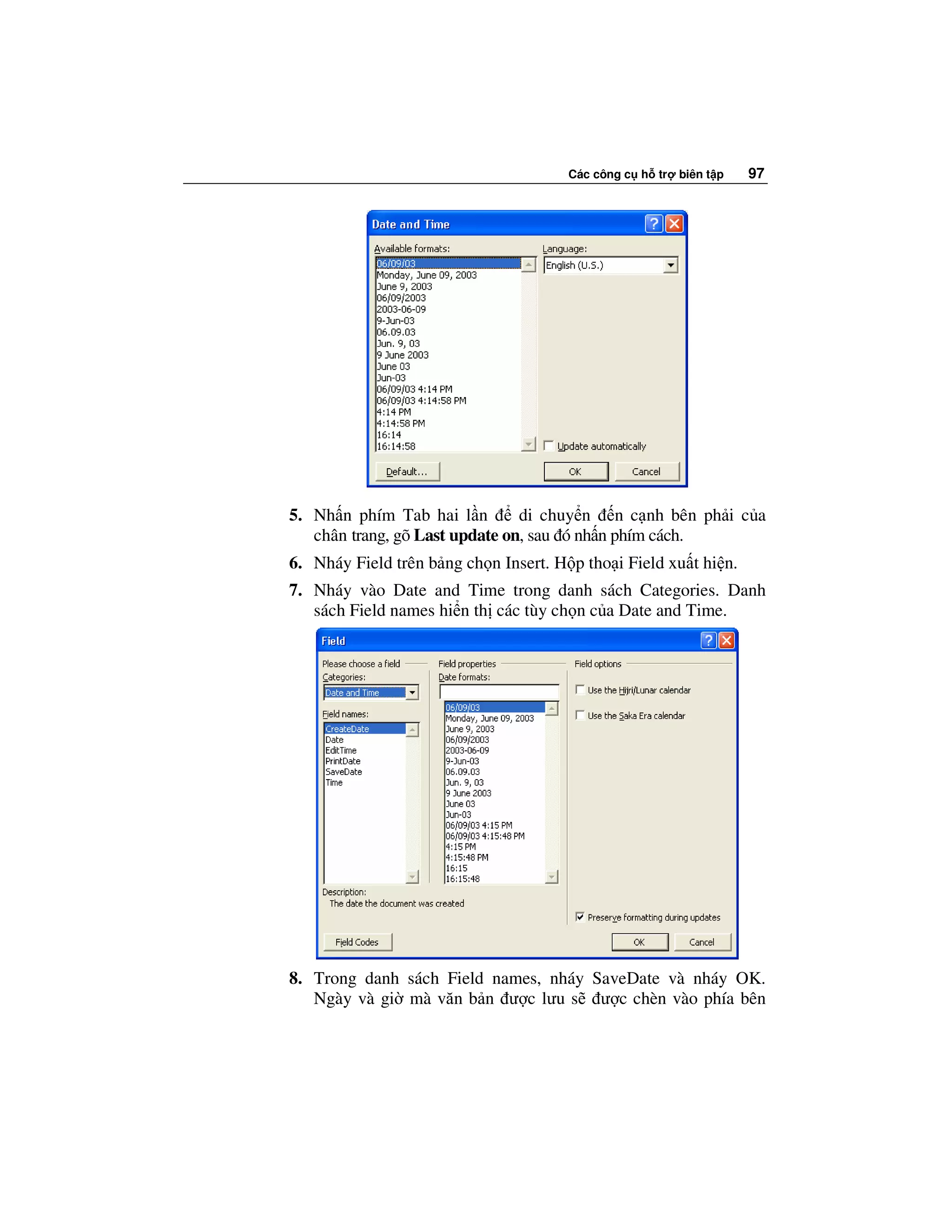 Các công c h tr   biên t p   97




5. Nh n phím Tab hai l n        di chuy n n c nh bên ph i c a
   chân trang, gõ Last update on, sau ó nh n phím cách.
6. Nháy Field trên b ng ch n Insert. H p tho i Field xu t hi n.
7. Nháy vào Date and Time trong danh sách Categories. Danh
   sách Field names hi n th các tùy ch n c a Date and Time.




8. Trong danh sách Field names, nháy SaveDate và nháy OK.
   Ngày và gi mà văn b n ư c lưu s ư c chèn vào phía bên
 
