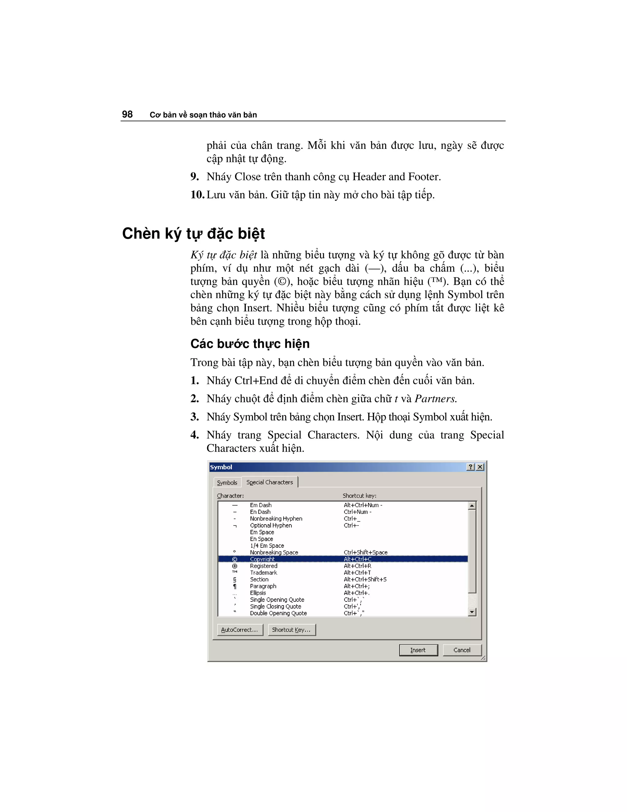 98   Cơ b n v so n th o văn b n



                  ph i c a chân trang. M i khi văn b n ư c lưu, ngày s        ư c
                  c p nh t t   ng.
              9. Nháy Close trên thanh công c Header and Footer.
              10. Lưu văn b n. Gi t p tin này m cho bài t p ti p.


Chèn ký t              c bi t
              Ký t    c bi t là nh ng bi u tư ng và ký t không gõ ư c t bàn
              phím, ví d như m t nét g ch dài (—), d u ba ch m (...), bi u
              tư ng b n quy n (©), ho c bi u tư ng nhãn hi u (™). B n có th
              chèn nh ng ký t     c bi t này b ng cách s d ng l nh Symbol trên
              b ng ch n Insert. Nhi u bi u tư ng cũng có phím t t ư c li t kê
              bên c nh bi u tư ng trong h p tho i.
              Các bư c th c hi n
              Trong bài t p này, b n chèn bi u tư ng b n quy n vào văn b n.
              1. Nháy Ctrl+End      di chuy n i m chèn      n cu i văn b n.
              2. Nháy chu t       nh i m chèn gi a ch t và Partners.
              3. Nháy Symbol trên b ng ch n Insert. H p tho i Symbol xu t hi n.
              4. Nháy trang Special Characters. N i dung c a trang Special
                 Characters xu t hi n.
 