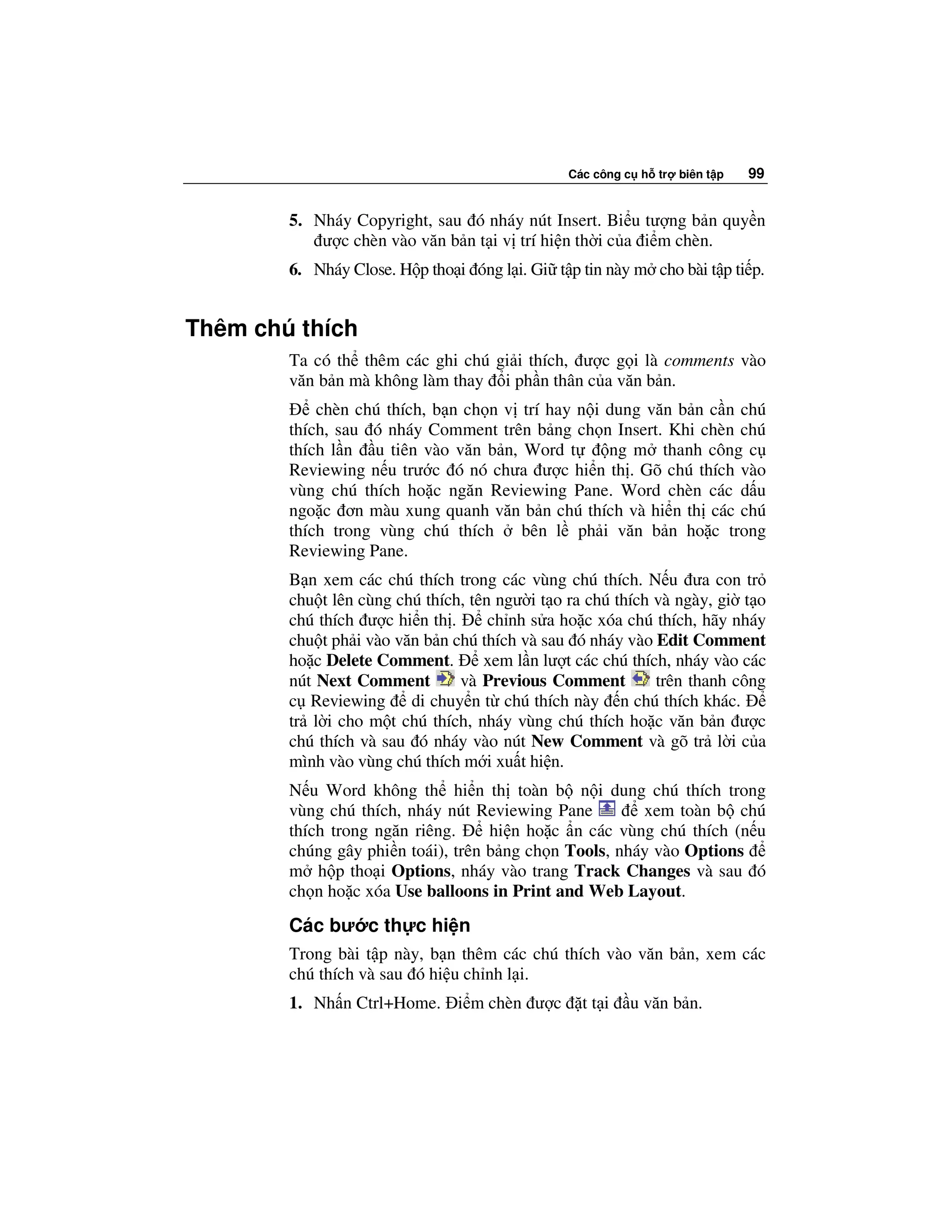 Các công c h tr   biên t p   99


        5. Nháy Copyright, sau ó nháy nút Insert. Bi u tư ng b n quy n
            ư c chèn vào văn b n t i v trí hi n th i c a i m chèn.
        6. Nháy Close. H p tho i óng l i. Gi t p tin này m cho bài t p ti p.


Thêm chú thích
        Ta có th thêm các ghi chú gi i thích, ư c g i là comments vào
        văn b n mà không làm thay i ph n thân c a văn b n.
            chèn chú thích, b n ch n v trí hay n i dung văn b n c n chú
        thích, sau ó nháy Comment trên b ng ch n Insert. Khi chèn chú
        thích l n u tiên vào văn b n, Word t       ng m thanh công c
        Reviewing n u trư c ó nó chưa ư c hi n th . Gõ chú thích vào
        vùng chú thích ho c ngăn Reviewing Pane. Word chèn các d u
        ngo c ơn màu xung quanh văn b n chú thích và hi n th các chú
        thích trong vùng chú thích     bên l ph i văn b n ho c trong
        Reviewing Pane.
        B n xem các chú thích trong các vùng chú thích. N u ưa con tr
        chu t lên cùng chú thích, tên ngư i t o ra chú thích và ngày, gi t o
        chú thích ư c hi n th .      ch nh s a ho c xóa chú thích, hãy nháy
        chu t ph i vào văn b n chú thích và sau ó nháy vào Edit Comment
        ho c Delete Comment.        xem l n lư t các chú thích, nháy vào các
        nút Next Comment        và Previous Comment          trên thanh công
        c Reviewing di chuy n t chú thích này n chú thích khác.
        tr l i cho m t chú thích, nháy vùng chú thích ho c văn b n ư c
        chú thích và sau ó nháy vào nút New Comment và gõ tr l i c a
        mình vào vùng chú thích m i xu t hi n.
        N u Word không th hi n th toàn b n i dung chú thích trong
        vùng chú thích, nháy nút Reviewing Pane         xem toàn b chú
        thích trong ngăn riêng.     hi n ho c n các vùng chú thích (n u
        chúng gây phi n toái), trên b ng ch n Tools, nháy vào Options
        m h p tho i Options, nháy vào trang Track Changes và sau ó
        ch n ho c xóa Use balloons in Print and Web Layout.
        Các bư c th c hi n
        Trong bài t p này, b n thêm các chú thích vào văn b n, xem các
        chú thích và sau ó hi u ch nh l i.
        1. Nh n Ctrl+Home. i m chèn ư c          tt i   u văn b n.
 