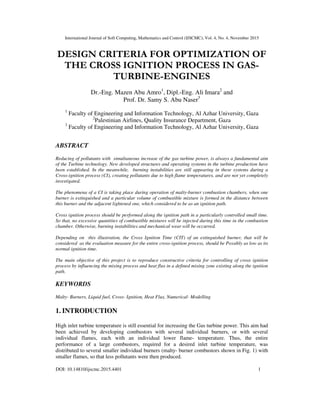 International Journal of Soft Computing, Mathematics and Control (IJSCMC), Vol. 4, No. 4, November 2015
DOI: 10.14810/ijscmc.2015.4401 1
DESIGN CRITERIA FOR OPTIMIZATION OF
THE CROSS IGNITION PROCESS IN GAS-
TURBINE-ENGINES
Dr.-Eng. Mazen Abu Amro1
, Dipl.-Eng. Ali Imara2
and
Prof. Dr. Samy S. Abu Naser3
1
Faculty of Engineering and Information Technology, Al Azhar University, Gaza
2
Palestinian Airlines, Quality Insurance Department, Gaza
3
Faculty of Engineering and Information Technology, Al Azhar University, Gaza
ABSTRACT
Reducing of pollutants with simultaneous increase of the gas turbine power, is always a fundamental aim
of the Turbine technology. New developed structures and operating systems in the turbine production have
been established. In the meanwhile, burning instabilities are still appearing in these systems during a
Cross-ignition process (CI), creating pollutants due to high flame temperatures, and are not yet completely
investigated.
The phenomena of a CI is taking place during operation of malty-burner combustion chambers, when one
burner is extinguished and a particular volume of combustible mixture is formed in the distance between
this burner and the adjacent lightened one, which considered to be as an ignition path.
Cross ignition process should be performed along the ignition path in a particularly controlled small time.
So that, no excessive quantities of combustible mixtures will be injected during this time in the combustion
chamber. Otherwise, burning instabilities and mechanical wear will be occurred.
Depending on this illustration, the Cross Ignition Time (CIT) of an extinguished burner, that will be
considered as the evaluation measure for the entire cross-ignition process, should be Possibly as low as its
normal ignition time.
The main objective of this project is to reproduce constructive criteria for controlling of cross ignition
process by influencing the mixing process and heat flux in a defined mixing zone existing along the ignition
path.
KEYWORDS
Malty- Burners, Liquid fuel, Cross- Ignition, Heat Flux, Numerical- Modelling
1. INTRODUCTION
High inlet turbine temperature is still essential for increasing the Gas turbine power. This aim had
been achieved by developing combustors with several individual burners, or with several
individual flames, each with an individual lower flame- temperature. Thus, the entire
performance of a large combustors, required for a desired inlet turbine temperature, was
distributed to several smaller individual burners (malty- burner combustors shown in Fig. 1) with
smaller flames, so that less pollutants were then produced.
 