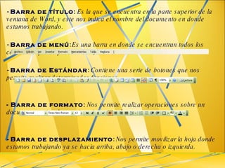 -  Barra de título :   Es la que se encuentra en la parte superior de la ventana de Word, y este nos indica el nombre del documento en donde estamos trabajando. -  Barra de menú :   Es una barra en donde se encuentran todos los comandos que se puedan realizar en el texto. -  Barra de Estándar :  Contiene una serie de botones que nos permite realizar determinadas funciones. - Barra de formato :  Nos permite realizar operaciones sobre un documento evitando seguir varios pasos largos.  -  Barra de desplazamiento :  Nos permite movilizar la hoja donde estamos trabajando ya se hacia arriba, abajo o derecha o izquierda.  