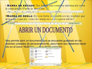 - Barra de estado:   Nos brinda una completa información sobre la situación del Punto de Inserción.  Barra de regla :   En esta barra se establecen las medidas que tienen los espacios, como los márgenes o el espacio útil del documento.  Nos permite abrir un documento que se encuentre guardado en los distintas unidades de almacenamiento, para hacer eso debemos hacer clic en el icono “NUEVO”  de la Barra estándar. ABRIR UN DOCUMENTO 