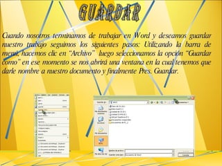 Cuando nosotros terminamos de trabajar en Word y deseamos guardar nuestro trabajo seguimos los siguientes pasos: Utilizando la barra de menú, hacemos clic en “Archivo”  luego seleccionamos la opción “Guardar como” en ese momento se nos abrirá una ventana en la cual tenemos que darle nombre a nuestro documento y finalmente Pres. Guardar. GUARDAR 