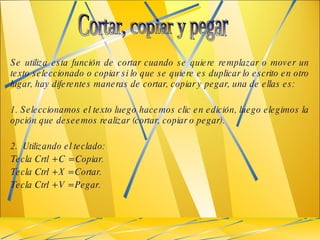 Se utiliza esta función de cortar cuando se quiere remplazar o mover un texto seleccionado o copiar si lo que se quiere es duplicar lo escrito en otro lugar, hay diferentes maneras de cortar, copiar y pegar, una de ellas es: 1. Seleccionamos el texto luego hacemos clic en edición, luego elegimos la opción que deseemos realizar (cortar, copiar o pegar). 2.  Utilizando el teclado: Tecla Crtl + C = Copiar. Tecla Ctrl + X = Cortar. Tecla Ctrl + V = Pegar.  Cortar, copiar y pegar  