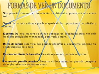 Nos permite observar el documento en diferentes presentaciones como son: Normal:  Es la más utilizada por la mayoría de las operaciones de edición y formato. Esquema:  De esta manera se puede contraer un documento para ver solo los títulos principales o expandirlo para verlo entero. Diseño de página:  Esta vista nos permite observar el documento tal como va a salir impreso en la hoja. Presentación diseño de impresión:  En esta opción nos permite observar. Presentación pantalla completa:  Muestra el documento en pantalla completa sin reglas ni barras de herramientas.  FORMAS DE VER UN DOCUMENTO  