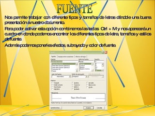 Nos permite trabajar con diferente tipos y tamaños de letras dándole una buena presentación a nuestro documento.  Para poder activar esta opción combinamos las teclas  Ctrl + M y nos aparecerá un cuadro en donde podemos encontrar los diferentes tipos de letra, tamaños y estilos de fuente. Además podemos ponerles efectos, subrayado y color de fuente. FUENTE 