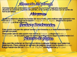 Corresponde a la ordenación con respecto a una línea imaginaria que puede situarse en el borde izquierdo del párrafo, en el centro, en ambos o en el centro de forma simétrica. Ajusta la distancia desde los bordes del documento, para realizar esta operación nos vamos a  Archivo,  elegimos la opción  Configuración de página,  elegimos la opción  Márgenes  y al final editamos. Esta opción nos permite aplicar bordes y sombreados a un texto seleccionado o párrafo completo. Para poder activar esta opción nos vamos a  Formato,  y elegimos  Bordes y Sombreados ,   en el cuadro que nos aparece configuramos según nuestra nece sidad.   Nos permite ordenar en forma numérica cualquier trabajo que estemos realizando. Para colocar el número de página elegimos la opción  Insertar,  luego hacemos clic en  Número de Página,  configuramos y  Aceptar .   Alineación del párrafo Bordes y Sombreados  Número de página  