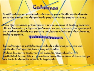 Es utilizado en un procesador de textos para dividir verticalmente en varias partes una determinada pagina o barias paginas a la vez. Para fijar columnas primeramente seleccionamos el texto y hacemos clic en  Formato,  y elegimos  Columnas,  en ese momento nos aparecerá un cuadro en donde nos permite configurar el número  de columnas, ancho y espacio. Son saltos que se establecen a modo de columnas pero con una particularidad que las hacen muy utilizadas. Ordena lo escrito tanto vertical como horizontal, admite la posibilidad de escribir en una misma línea direcciones diferentes, ya sea hacia la derecha  o hacia la izquierda. Columnas 