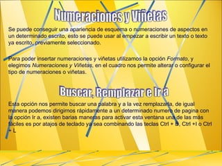 Se puede conseguir una apariencia de esquema o numeraciones de aspectos en un determinado escrito, esto se puede usar al empezar a escribir un texto o texto ya escrito, previamente seleccionado. Para poder insertar numeraciones y viñetas utilizamos la opción  Formato , y elegimos  Numeraciones y Viñetas , en el cuadro nos permite alterar o configurar el tipo de numeraciones o viñetas. Esta opción nos permite buscar una palabra y a la vez remplazarla, de igual manera podemos dirigirnos rápidamente a un determinado numero de pagina con la opción Ir a, existen barias maneras para activar esta ventana una de las más fáciles es por atajos de teclado ya sea combinando las teclas Ctrl + B, Ctrl +I o Ctrl + L  Numeraciones y Viñetas  Buscar, Remplazar e Ir a 