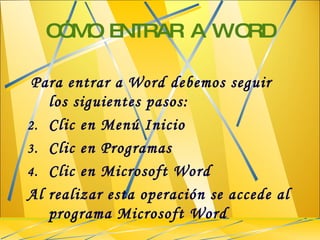 CÓMO ENTRAR A WORD Para entrar a Word debemos seguir los siguientes pasos: Clic en Menú Inicio Clic en Programas Clic en Microsoft Word Al realizar esta operación se accede al programa Microsoft Word 