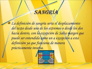SANGRÍA La definición de sangría sería el desplazamiento del texto desde uno de los extremos o desde los dos hacia dentro, con la excepción de Salta margen que puede ser entendida como un a excepción a esta definición ya que funciona de manera prácticamente inversa. 