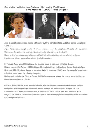 Our choice - Athletes from Portugal - Be Healthy /Feel Happy
EB1/JI Vila Nova da Baronia 2
Telma Monteiro – JUDO – Nuno Delgado
Judo is a sport practiced as a martial art founded by Ryuji Sonoda in 1882. Judo had a great acceptance
worldwide.
Jigoro Kano, was a young teen who felt inferior whenever needed to use physical force to solve a problem.
He managed to gather the essence of jujutsu, (martial art practiced by the bushi).
Based on this knowledge, Jigoro Kano, modified the traditional jujutsu, unirndo different systems,
transforming it into a powerful vehicle for physical education.
In Portugal, Nuno Miguel Delgado was the greatest figure of male judo in the last decade.
He was born on 27st August , 1976 in Lisbon. He graduated from the Faculty of Human Kinetics in Sport
Science (1999), Highlights abound in his career. With 12 years age (1989), won the national championship,
a feat that he repeated the following two years.
He has participated in the Olympic Games 2000 in Sydney where he won the bronze medal and brought
his name to the forefront of Judo.
On 2004, Nuno Delgado at the Olympics Athens was the standard-bearer of the Portuguese national
delegation, given its sporting qualities and human. Today is the national coach of hopes (U17) of
Portuguese Judo and share this task also as President of the School of Judo with his name: Nuno
Delgado. He keeps to publicize the qualities of judo, a sport where physical activity, competition and respect
for others go hand in hand.
 