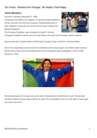 Our choice - Athletes from Portugal - Be Healthy /Feel Happy
EB1/JI Vila Nova da Baronia 3
Telma Monteiro
was born in Almada, December 27, 1985).
Competing since 2008 in the category -57 kg (previously competed in -
52 kg), have won four times the European Championship (twice in
each category), having also won three times the silver medal at the
World Championsh
The European Champion, was considered, at age 27, the best
Portuguese "judoka" of all time due to its vast history, she's also one of the best world's "judokas".
She has also won 12 gold medals in World Cups, European Cups, Grand Prix and Grand Slam.
Due to her outstanding curriculum and her contribution to the national sport, the athlete's Sport Lisboa e
Benfica was chosen to be the standard-bearer of the Portuguese national delegation, to the London
Olympics in 2012.
Telma started judo with 12 years old, by her sister, influenced but she didn't like it much. She devoted
herself to football, but was rarely used by the coach. So she decided to return to Judo (with 14 years age)
and never more left it!
 