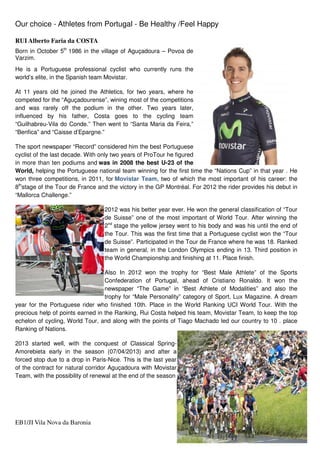 Our choice - Athletes from Portugal - Be Healthy /Feel Happy
EB1/JI Vila Nova da Baronia 4
RUI Alberto Faria da COSTA
Born in October 5th
1986 in the village of Aguçadoura – Povoa de
Varzim.
He is a Portuguese professional cyclist who currently runs the
world’s elite, in the Spanish team Movistar.
At 11 years old he joined the Athletics, for two years, where he
competed for the “Aguçadourense”, wining most of the competitions
and was rarely off the podium in the other. Two years later,
influenced by his father, Costa goes to the cycling team
“Guilhabreu-Vila do Conde.” Then went to “Santa Maria da Feira,”
“Benfica” and “Caisse d’Epargne.”
The sport newspaper “Record” considered him the best Portuguese
cyclist of the last decade. With only two years of ProTour he figured
in more than ten podiums and was in 2008 the best U-23 of the
World, helping the Portuguese national team winning for the first time the “Nations Cup” in that year . He
won three competitions, in 2011, for Movistar Team, two of which the most important of his career: the
8th
stage of the Tour de France and the victory in the GP Montréal. For 2012 the rider provides his debut in
“Mallorca Challenge.”
2012 was his better year ever. He won the general classification of “Tour
de Suisse” one of the most important of World Tour. After winning the
2nd
stage the yellow jersey went to his body and was his until the end of
the Tour. This was the first time that a Portuguese cyclist won the “Tour
de Suisse”. Participated in the Tour de France where he was 18. Ranked
team in general, in the London Olympics ending in 13. Third position in
the World Championship and finishing at 11. Place finish.
Also In 2012 won the trophy for “Best Male Athlete” of the Sports
Confederation of Portugal, ahead of Cristiano Ronaldo. It won the
newspaper “The Game” in “Best Athlete of Modalities” and also the
trophy for “Male Personality” category of Sport, Lux Magazine. A dream
year for the Portuguese rider who finished 10th. Place in the World Ranking UCI World Tour. With the
precious help of points earned in the Ranking, Rui Costa helped his team, Movistar Team, to keep the top
echelon of cycling, World Tour, and along with the points of Tiago Machado led our country to 10 . place
Ranking of Nations.
2013 started well, with the conquest of Classical Spring-
Amorebieta early in the season (07/04/2013) and after a
forced stop due to a drop in Paris-Nice. This is the last year
of the contract for natural corridor Aguçadoura with Movistar
Team, with the possibility of renewal at the end of the season
 