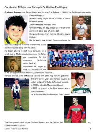 Our choice - Athletes from Portugal - Be Healthy /Feel Happy
EB1/JI Vila Nova da Baronia 5
Cristiano Ronaldo dos Santos Aveiro was born on 5 st February, 1985 in the Santo António’s parish,
Funchal (Madeira).
Ronaldo's story begins at the doorstep in Quinta
do Falcão Santo
António(Madeira) where he lived.
On his birthday, the boy always asked to all family
and friends a ball as a gift, just a ball.
He spend the day, from morning till night, playing
football.
His life was to play football. Even some times, the
boy has participate in some tournaments in his
residence's area, along with the adults.
He began playing football more seriously, on a
small club of Madeira Andorinha where his father
was responsible for the
equipments (Andorinha
means Swallow).
Immediately he began to
show up, arousing the lust
of the two biggest clubs in Madeira (Marítimo and Nacional).
Ronaldo entered at the "O National' schools" with a little help from his godfather.
With only eleven years old, Ronaldo traveled to
Lisbon for Sporting Clube de Portugal' schools.
In 2003 he joined to Manchester United.
In 2009 he entered to the Real Madrid, where
up to the present.
He is also the Selection Portugal's Team captain.
The Portuguese football player Cristiano Ronaldo won the Golden Ball and
Golden Boot in 2010/2011.
 