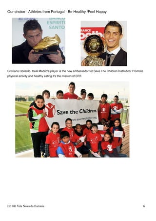 Our choice - Athletes from Portugal - Be Healthy /Feel Happy
EB1/JI Vila Nova da Baronia 6
Cristiano Ronaldo, Real Madrid's player is the new ambassador for Save The Children Institution. Promote
physical activity and healthy eating it's the mission of CR7.
 
