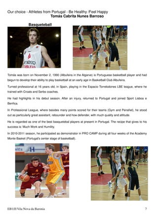 Our choice - Athletes from Portugal - Be Healthy /Feel Happy
EB1/JI Vila Nova da Baronia 7
Tomás Cabrita Nunes Barroso
Basqueteball
Tomás was born on November 2, 1990 (Albufeira in the Algarve) is Portuguese basketball player and had
begun to develop their ability to play basketball at an early age in Basketball Club Albufeira.
Turned professional at 16 years old, in Spain, playing in the Espacio Torrelodones LBE league, where he
trained with Croats and Serbs coaches.
He had highlights in his debut season. After an injury, returned to Portugal and joined Sport Lisboa e
Benfica.
In Professional League, where besides many points scored for their teams (Gym and Penafiel), he stood
out as particularly great assistant, rebounder and how defender, with much quality and attitude.
He is regarded as one of the best basquetebal players at present in Portugal. The recipe that gives to his
success is: Much Work and Humility.
In 2010-2011 season, he participated as demonstrator in PRO CAMP during all four weeks of the Academy
Monte Basket (Portugal's center stage of basketball).
 