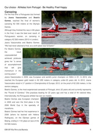 Our choice - Athletes from Portugal - Be Healthy /Feel Happy
EB1/JI Vila Nova da Baronia 8
Canoeing
For the first time a Portuguese duo formed
by Joana Vasconcelos and Beatriz
Gomes, reached the final of women's
canoeing K2 500 meters at the Olympic
Games.
Although they finished the race in 6th place
in the final, it was the best ever result, of
Portuguese's women, on canoeing in
category K2 500 meters (2012 in London).
Joana Vasconcelos and Beatriz Gomes:
"We had never attained a final, so a sixth place was fantastic!"
For Beatriz Gomes,
the result
unprecedented
achieved produces
gives her "a sense
of accomplishment
that will give
momentum in the
coming years."
Joana Vasconcelos in 2009, was European and world's junior champion on 500m in K1. In 2010, she
reached the European gold medal in K2 200 meters in category under-23 years old. In 2012, Joana
Vasconcelos stood in 3 ª position in Championship of Europe, 2012, on the proof of K2 200 meters, in the
seniors category.
Beatriz Gomes, is the most experienced canoeists of Portugal, she’s 32 years old and currently represents
the "Fluvial of Coimbra." She practices boating for 22 years ago and has a total of 44 national titles.
Internationally, the Portuguese athlete has won six medals.
Beatriz Gomes was European champion
in 2005 and won the third place in the
2006 World Cup in the specialty of
marathons.
Beatriz Gomes had her first experience in
2008 (where he teamed with Helena
Rodrigues), on the Olympic games of
Beijing, ending in 11th place at race of the
K2 500 meters.
 