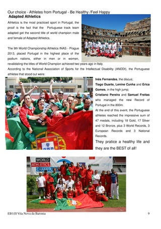 Our choice - Athletes from Portugal - Be Healthy /Feel Happy
EB1/JI Vila Nova da Baronia 9
Adapted Athletics
Athletics is the most practiced sport in Portugal, the
proof is the fact that the Portuguese track team
adapted get the second title of world champion male
and female of Adapted Athletics.
The 9th World Championship Athletics INAS - Prague
2013, placed Portugal in the highest place of the
podium nations, either in men or in women,
revalidating the titles of World Champion achieved two years ago in Italy.
According to the National Association of Sports for the Intellectual Disability (ANDDI), the Portuguese
athletes that stood out were:
Inês Fernandes, the discus;
Tiago Duarte, Lenine Cunha and Erica
Gomes, in the high jump;
Cristiano Pereira and Samuel Freitas
who managed the new Record of
Portugal in the 800m.
At the end of this event, the Portuguese
athletes reached the impressive sum of
47 medals, including 18 Gold, 17 Silver
and 12 Bronze, plus 3 World Records, 3
European Records and 3 National
Records.
They pratice a healthy life and
they are the BEST of all!
 