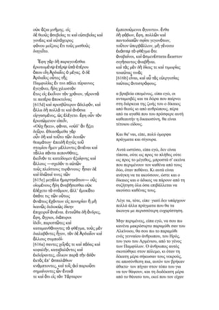 οὐκ ἄξια μνήμης. εἰς                     ἐμπεσούμενοι ἄγοιντο». ἔνθα
δὲ θεοὺς ἀσεβείας τε καὶ εὐσεβείας καὶ   δὴ φόβων, ἔφη, πολλῶν καὶ
γονέας καὶ αὐτόχειρος                    παντοδαπῶν σφίσι γεγονότων,
φόνου μείζους ἔτι τοὺς μισθοὺς           τοῦτον ὑπερβάλλειν, μὴ γένοιτο
διηγεῖτο.                                ἑκάστῳ τὸ φθέγμα ὅτε
                                         ἀναβαίνοι, καὶ ἁσμενέστατα ἕκαστον
   Ἔφη γὰρ δὴ παραγενέσθαι               σιγήσαντος ἀναβῆναι.
ἐρωτωμένῳ ἑτέρῳ ὑπὸ ἑτέρου               καὶ τὰς μὲν δὴ δίκας τε καὶ τιμωρίας
ὅπου εἴη Ἀρδιαῖος ὁ μέγας. ὁ δὲ          τοιαύτας τινὰς
Ἀρδιαῖος οὗτος τῆς                       [616b] εἶναι, καὶ αὖ τὰς εὐεργεσίας
Παμφυλίας ἔν τινι πόλει τύραννος         ταύταις ἀντιστρόφους.
ἐγεγόνει, ἤδη χιλιοστὸν
ἔτος εἰς ἐκεῖνον τὸν χρόνον, γέροντά     α βραβεία επομένως, είπα εγώ, οι
τε πατέρα ἀποκτείνας                     ανταμοιβές και τα δώρα που παίρνει
[615d] καὶ πρεσβύτερον ἀδελφόν, καὶ      στη διάρκεια της ζωής του ο δίκαιος
ἄλλα δὴ πολλά τε καὶ ἀνόσια              από θεούς κι από ανθρώπους, πέρα
εἰργασμένος, ὡς ἐλέγετο. ἔφη οὖν τὸν     από τα αγαθά που του πρόσφερε αυτή
ἐρωτώμενον εἰπεῖν,                       καθεαυτήν η δικαιοσύνη, θα είναι
«Οὐχ ἥκει», φάναι, «οὐδ’ ἂν ἥξει         τέτοιου είδους.
δεῦρο. ἐθεασάμεθα γὰρ
                                         Και θα' ναι, είπε, πολύ όμορφα
οὖν δὴ καὶ τοῦτο τῶν δεινῶν
                                         πράγματα και σίγουρα.
θεαμάτων· ἐπειδὴ ἐγγὺς τοῦ
στομίου ἦμεν μέλλοντες ἀνιέναι καὶ       Αυτά ωστόσο, είπα εγώ, δεν είναι
τἆλλα πάντα πεπονθότες,                  τίποτα, ούτε ως προς το πλήθος ούτε
ἐκεῖνόν τε κατείδομεν ἐξαίφνης καὶ       ως προς το μέγεθος, μπροστά σ' εκείνα
ἄλλους ―σχεδόν τι αὐτῶν                  που περιμένουν τον καθένα από τους
τοὺς πλείστους τυράννους· ἦσαν δὲ        δύο, όταν πεθάνει. Κι αυτά είναι
καὶ ἰδιῶταί τινες τῶν                    ανάγκη να τα ακούσουν, ώστε και ο
[615e] μεγάλα ἡμαρτηκότων― οὓς           δίκαιος και ο άδικος να πάρουν από τη
οἰομένους ἤδη ἀναβήσεσθαι οὐκ            συζήτηση όλα όσα επιβάλλεται να
ἐδέχετο τὸ στόμιον, ἀλλ’ ἐμυκᾶτο         ακούσει καθένας τους.
ὁπότε τις τῶν οὕτως
ἀνιάτως ἐχόντων εἰς πονηρίαν ἢ μὴ        Λέγε τα, τότε, είπε· γιατί δεν υπάρχουν
ἱκανῶς δεδωκὼς δίκην                     πολλά άλλα πράγματα που θα τα
ἐπιχειροῖ ἀνιέναι. ἐνταῦθα δὴ ἄνδρες,    άκουγα με περισσότερη ευχαρίστηση.
ἔφη, ἄγριοι, διάπυροι
ἰδεῖν, παρεστῶτες καὶ                    Μην περιμένεις, είπα εγώ, να σου πω
                                         κανένα μακρόσυρτο παραμύθι σαν του
καταμανθάνοντες τὸ φθέγμα, τοὺς μὲν
                                         Αλκίνοου, θα σου πω το παραμύθι
διαλαβόντες ἦγον, τὸν δὲ Ἀρδιαῖον καὶ
                                         ενός γενναίου άνθρωπου, του Ηρός,
ἄλλους συμποδί-                          του γιου του Αρμένιου, από το γένος
[616a] σαντες χεῖράς τε καὶ πόδας καὶ    των Παμφύλων. Ο άνθρωπος αυτός
κεφαλήν, καταβαλόντες καὶ                σκοτώθηκε στον πόλεμο, κι όταν τη
ἐκδείραντες, εἷλκον παρὰ τὴν ὁδὸν        δέκατη μέρα σήκωσαν τους νεκρούς,
ἐκτὸς ἐπ’ ἀσπαλάθων                      σε αποσύνθεση πια, αυτόν τον βρήκαν
κνάμπτοντες, καὶ τοῖς ἀεὶ παριοῦσι       άθικτο· τον πήγαν στον τόπο του για
σημαίνοντες ὧν ἕνεκά                     να τον θάψουν, και τη δωδέκατη μέρα
τε καὶ ὅτι εἰς τὸν Τάρταρον              από το θάνατο του, εκεί που τον είχαν
 