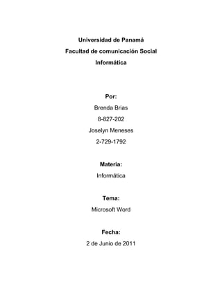 Universidad de Panamá
Facultad de comunicación Social
          Informática




             Por:
         Brenda Brias
           8-827-202
       Joselyn Meneses
          2-729-1792


           Materia:
          Informática


            Tema:
        Microsoft Word


            Fecha:
       2 de Junio de 2011
 