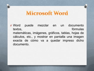 O Word puede mezclar en un documento
textos, fórmulas
matemáticas, imágenes, gráficos, tablas, hojas de
cálculos, etc., y mostrar en pantalla una imagen
exacta de cómo va a quedar impreso dicho
documento.
