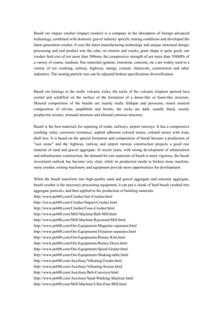 Basalt ore impact crusher (impact crusher) is a company in the absorption of foreign advanced
technology, combined with domestic gravel industry specific mining conditions and developed the
latest generation crusher. It uses the latest manufacturing technology and unique structural design,
processing and end product was the cube, no tension and cracks, grain shape is quite good, can
crusher feed size of not more than 500mm, the compressive strength of not more than 350MPa of
a variety of coarse, medium, fine materials (granite, limestone, concrete, etc.) are widely used in a
variety of ore crushing, railway, highway, energy, cement, chemicals, construction and other
industries. The nesting particle size can be adjusted broken specifications diversification.



Basalt ore belongs to the mafic volcanic rocks, the rocks of the volcanic eruption spewed lava
cooled and solidified on the surface of the formation of a dense-like or foam-like structure.
Mineral composition of the basalts are mainly mafic feldspar and pyroxene, minor mineral
composition of olivine, amphibole and biotite, the rocks are dark, usually black, mostly
porphyritic texture, stomatal structure and almond common structure.

Basalt is the best materials for repairing of roads, railways, airport runways. It has a compressive
crushing value, corrosion resistance, asphalt adhesion colored stones, colored stones with wear,
draft less. It is based on the special formation and composition of basalt became a production of
"cast stone" and the highway, railway and airport runway construction projects a good raw
material of sand and gravel aggregate. In recent years, with strong development of urbanization
and infrastructure construction, the demand for raw materials of basalt is more vigorous, the basalt
investment outlook has become very clear, while its production needs to broken stone machine,
stone crusher, mining machinery and equipment provide more opportunities for development.

When the basalt transform into high-quality sand and gravel aggregate and concrete aggregate,
basalt crusher is the necessary processing equipment, it can put a chunk of hard basalt crushed into
aggregate particles, and then applied to the production of building materials.
http://www.pe600.com/Crusher/Jaw-Crusher.html
http://www.pe600.com/Crusher/Impact-Crusher.html
http://www.pe600.com/Crusher/Cone-Crusher.html
http://www.pe600.com/Mill-Machine/Ball-Mill.html
http://www.pe600.com/Mill-Machine/Raymond-Mill.html
http://www.pe600.com/Ore-Equipments/Magnetic-separator.html
http://www.pe600.com/Ore-Equipments/Flotation-separator.html
http://www.pe600.com/Ore-Equipments/Rotary-Kiln.html
http://www.pe600.com/Ore-Equipments/Rotary-Dryer.html
http://www.pe600.com/Ore-Equipments/Spiral-Grader.html
http://www.pe600.com/Ore-Equipments/Shaking-table.html
http://www.pe600.com/Auxiliary/Vibrating-Feeder.html
http://www.pe600.com/Auxiliary/Vibrating-Screen.html
http://www.pe600.com/Auxiliary/Belt-Conveyor.html
http://www.pe600.com/Auxiliary/Sand-Washing-Machine.html
http://www.pe600.com/Mill-Machine/Ultra-Fine-Mill.html
 