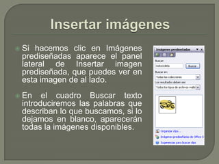    Si hacemos clic en Imágenes
    prediseñadas aparece el panel
    lateral de Insertar imagen
    prediseñada, que puedes ver en
    esta imagen de al lado.
   En el cuadro Buscar texto
    introduciremos las palabras que
    describan lo que buscamos, si lo
    dejamos en blanco, aparecerán
    todas la imágenes disponibles.
 