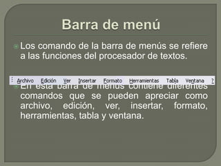  Los comando de la barra de menús se refiere
 a las funciones del procesador de textos.


 En esta barra de menús contiene diferentes
 comandos que se pueden apreciar como
 archivo, edición, ver, insertar, formato,
 herramientas, tabla y ventana.
 