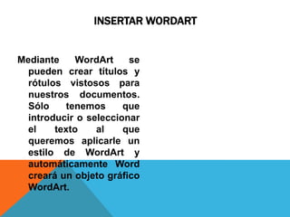 INSERTAR WORDART


Mediante     WordArt    se
  pueden crear títulos y
  rótulos vistosos para
  nuestros documentos.
  Sólo     tenemos     que
  introducir o seleccionar
  el    texto    al    que
  queremos aplicarle un
  estilo de WordArt y
  automáticamente Word
  creará un objeto gráfico
  WordArt.
 