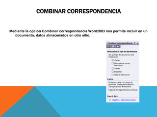 COMBINAR CORRESPONDENCIA


Mediante la opción Combinar correspondencia Word2003 nos permite incluir en un
  documento, datos almacenados en otro sitio.
 