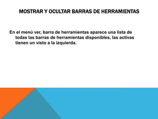 MOSTRAR Y OCULTAR BARRAS DE HERRAMIENTAS


En el menú ver, barra de herramientas aparece una lista de
  todas las barras de herramientas disponibles, las activas
  tienen un visto a la izquierda.
 