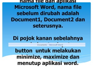 nama file dan aplikasi
 Microsoft Word, nama file
  sebelum dirubah adalah
Document1, Document2 dan
        seterusnya.

Di pojok kanan sebelahnya
     window terdapat
 button untuk melakukan
 minimize, maximize dan
  menutup aplikasi word.
 