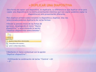 DUPLICAR UNA DIAPOSITIVA
Otra forma de copiar una diapositiva, es duplicarla. La diferencia es que duplicar sirve para
copiar una diapositiva en la misma presentación mientras que con copiar podemos copiar la
                        diapositiva en otra presentación diferente.
Para duplicar primero seleccionamos la diapositiva a duplicar. Una vez
seleccionada podemos duplicarla de varias formas:
Desde la pestaña Inicio de las fichas de
opciones, desplegando el menú “Nueva
diapositiva” y seleccionando la opción
“Duplicar diapositivas seleccionadas”.




Mediante el menú contextual con la opción
“Duplicar diapositiva”.

 Utilizando la combinación de teclas “Control + Alt
 + D”.
 
