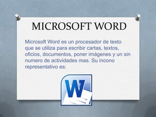 MICROSOFT WORD
Microsoft Word es un procesador de texto
que se utiliza para escribir cartas, textos,
oficios, documentos, poner imágenes y un sin
numero de actividades mas. Su incono
representativo es:
 