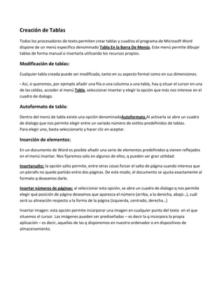 Creación de Tablas
Todos los procesadores de texto permiten crear tablas y cuadros el programa de Microsoft Word
dispone de un menú especifico denominado Tabla En la Barra De Menús. Este menú permite dibujar
tablas de forma manual o insertarla utilizando los recursos propios.

Modificación de tablas:
Cualquier tabla creada puede ser modificada, tanto en su aspecto formal como en sus dimensiones.

- Así, si queremos, por ejemplo añadir una fila o una columna a una tabla, hay q situar el cursor en una
de las celdas, acceder al menú Tabla, seleccionar insertar y elegir la opción que más nos interese en el
cuadro de dialogo.

Autoformato de tabla:
Dentro del menú de tabla existe una opción denominadaAutoformato.Al activarla se abre un cuadro
de dialogo que nos permite elegir entre un variado número de estilos predefinidos de tablas.
Para elegir uno, basta seleccionarlo y hacer clic en aceptar.

Inserción de elementos:
En un documento de Word es posible añadir una serie de elementos predefinidos q vienen reflejados
en el menú insertar. Nos fijaremos solo en algunos de ellos, q pueden ser gran utilidad:

Insertarsalto: la opción salto permite, entre otras cosas forzar el salto de página cuando interesa que
un párrafo no quede partido entre dos páginas. De este modo, el documento se ajusta exactamente al
formato q deseamos darle.

Insertar números de páginas: al seleccionar esta opción, se abre un cuadro de dialogo q nos permite
elegir qué posición de página deseamos que aparezca el número (arriba, a la derecha, abajo…), cuál
será su alineación respecto a la forma de la página (izquierda, centrado, derecha…)

Insertar imagen: esta opción permite incorporar una imagen en cualquier punto del texto en el que
situemos el cursor. Las imágenes pueden ser prediseñadas – es decir la q incorpora la propia
aplicación – es decir, aquellas de las q disponemos en nuestro ordenador o en dispositivos de
almacenamiento.
 