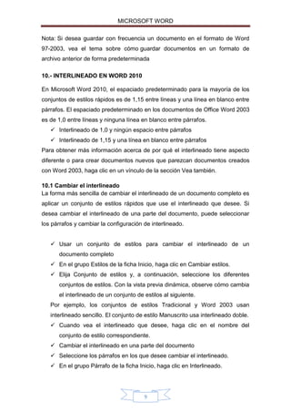 MICROSOFT WORD
Nota: Si desea guardar con frecuencia un documento en el formato de Word
97-2003, vea el tema sobre cómo guardar documentos en un formato de
archivo anterior de forma predeterminada
10.- INTERLINEADO EN WORD 2010
En Microsoft Word 2010, el espaciado predeterminado para la mayoría de los
conjuntos de estilos rápidos es de 1,15 entre líneas y una línea en blanco entre
párrafos. El espaciado predeterminado en los documentos de Office Word 2003
es de 1,0 entre líneas y ninguna línea en blanco entre párrafos.
 Interlineado de 1,0 y ningún espacio entre párrafos
 Interlineado de 1,15 y una línea en blanco entre párrafos
Para obtener más información acerca de por qué el interlineado tiene aspecto
diferente o para crear documentos nuevos que parezcan documentos creados
con Word 2003, haga clic en un vínculo de la sección Vea también.
10.1 Cambiar el interlineado
La forma más sencilla de cambiar el interlineado de un documento completo es
aplicar un conjunto de estilos rápidos que use el interlineado que desee. Si
desea cambiar el interlineado de una parte del documento, puede seleccionar
los párrafos y cambiar la configuración de interlineado.
 Usar un conjunto de estilos para cambiar el interlineado de un
documento completo
 En el grupo Estilos de la ficha Inicio, haga clic en Cambiar estilos.
 Elija Conjunto de estilos y, a continuación, seleccione los diferentes
conjuntos de estilos. Con la vista previa dinámica, observe cómo cambia
el interlineado de un conjunto de estilos al siguiente.
Por ejemplo, los conjuntos de estilos Tradicional y Word 2003 usan
interlineado sencillo. El conjunto de estilo Manuscrito usa interlineado doble.
 Cuando vea el interlineado que desee, haga clic en el nombre del
conjunto de estilo correspondiente.
 Cambiar el interlineado en una parte del documento
 Seleccione los párrafos en los que desee cambiar el interlineado.
 En el grupo Párrafo de la ficha Inicio, haga clic en Interlineado.

9

 