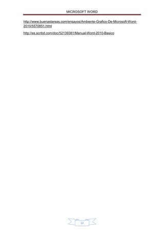 MICROSOFT WORD
http://www.buenastareas.com/ensayos/Ambiente-Grafico-De-Microsoft-Word2010/5570851.html
http://es.scribd.com/doc/52139381/Manual-Word-2010-Basico

12

 