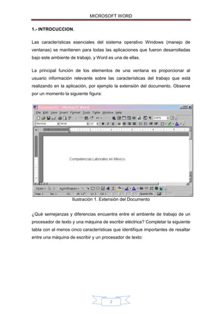 MICROSOFT WORD
1.- INTROCUCCION.
Las características esenciales del sistema operativo Windows (manejo de
ventanas) se mantienen para todas las aplicaciones que fueron desarrolladas
bajo este ambiente de trabajo, y Word es una de ellas.
La principal función de los elementos de una ventana es proporcionar al
usuario información relevante sobre las características del trabajo que está
realizando en la aplicación, por ejemplo la extensión del documento. Observe
por un momento la siguiente figura:

Ilustración 1. Extensión del Documento
¿Qué semejanzas y diferencias encuentra entre el ambiente de trabajo de un
procesador de texto y una máquina de escribir eléctrica? Completar la siguiente
tabla con al menos cinco características que identifique importantes de resaltar
entre una máquina de escribir y un procesador de texto:

2

 