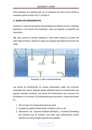 MICROSOFT WORD
menú deseado, por ejemplo para ver el contenido del menú Archivo (File) es
necesario oprimir la tecla <ALT> y la letra A.
4.- BARRA DE HERRAMIENTAS
Contiene un conjunto de botones representados por diversos iconos o símbolos
asociados a una función del procesador, como por ejemplo la impresión del
documento.
Tip: para conocer la función asignada a cada botón coloque el puntero del
ratón sobre el botón y observe la frase que aparece describiendo la función del
botón.

Ilustración 2. Barra de Herramientas

Las barras de herramientas se pueden personalizar según las funciones
principales del usuario, además existen diferentes barras de herramientas que
agrupan diversas funciones. Las barras de herramientas más comunes son
la Estándar y de Formato. El procedimiento para esconder o mostrar las barras
es:
1. Abrir el menú Ver (View) de la barra de menú.
2. Localizar la palabra Herramientas (Toolbars) y dar un clic.
3. Seleccionar las opciones Estándar (Standard) y Formato (Formatting)
del submenú que se muestra. Una barra esta seleccionada cuando
aparece una marca al lado izquierdo de la palabra.

4

 