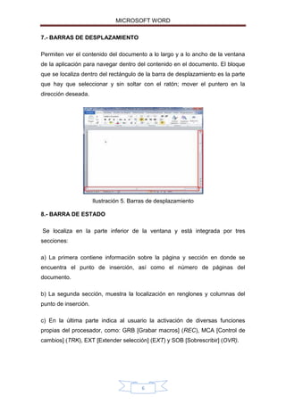MICROSOFT WORD
7.- BARRAS DE DESPLAZAMIENTO
Permiten ver el contenido del documento a lo largo y a lo ancho de la ventana
de la aplicación para navegar dentro del contenido en el documento. El bloque
que se localiza dentro del rectángulo de la barra de desplazamiento es la parte
que hay que seleccionar y sin soltar con el ratón; mover el puntero en la
dirección deseada.

Ilustración 5. Barras de desplazamiento
8.- BARRA DE ESTADO
Se localiza en la parte inferior de la ventana y está integrada por tres
secciones:
a) La primera contiene información sobre la página y sección en donde se
encuentra el punto de inserción, así como el número de páginas del
documento.
b) La segunda sección, muestra la localización en renglones y columnas del
punto de inserción.
c) En la última parte indica al usuario la activación de diversas funciones
propias del procesador, como: GRB [Grabar macros] (REC), MCA [Control de
cambios] (TRK), EXT [Extender selección] (EXT) y SOB [Sobrescribir] (OVR).

6

 