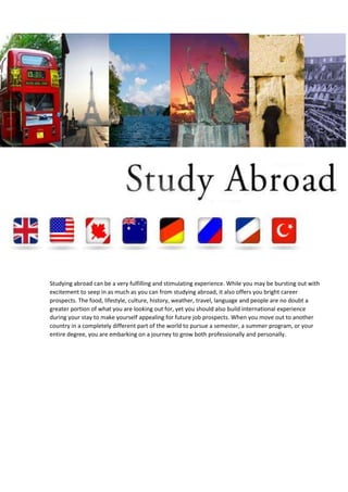 Studying abroad can be a very fulfilling and stimulating experience. While you may be bursting out with
excitement to seep in as much as you can from studying abroad, it also offers you bright career
prospects. The food, lifestyle, culture, history, weather, travel, language and people are no doubt a
greater portion of what you are looking out for, yet you should also build international experience
during your stay to make yourself appealing for future job prospects. When you move out to another
country in a completely different part of the world to pursue a semester, a summer program, or your
entire degree, you are embarking on a journey to grow both professionally and personally.

 