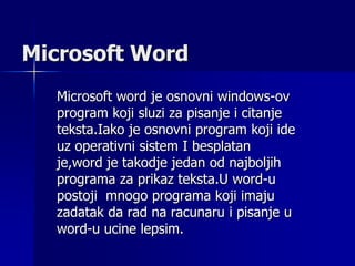 Microsoft Word
Microsoft word je osnovni windows-ov
program koji sluzi za pisanje i citanje
teksta.Iako je osnovni program koji ide
uz operativni sistem I besplatan
je,word je takodje jedan od najboljih
programa za prikaz teksta.U word-u
postoji mnogo programa koji imaju
zadatak da rad na racunaru i pisanje u
word-u ucine lepsim.
 