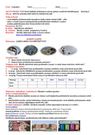 Fənn: Coğrafiya . Tarix: ______________ Sinif:________
Alt STANDART:3.2.5 Ətraf mühitdə çirklənməyə məruz qalmış ərazilərin fotoalbomunu hazırlayır.
Mövzu: BÖYÜK ŞƏHƏRLƏRİN BÖYÜK PROBLEMLƏRİ
Təlim nəticəsi:
□ ətraf mühitin çirklənməsində insanların fəaliyyətinin təsirini təhlil edir;
□ şəhər və kənd yaşayış məntəqələrinin problemlərinin səbəbləri və onları
aradan qaldırılmasına dair fərziyyələrini irəli sürür.
İnteqrasiya: B. 3.2.1
İş üsulu: Əqli hücum, müzakirə.
İş forması: Böyük və kiçik qruplarla iş. Fərdi iş.
Resurslar: Dərslik, Dünyanın əhali və siyasi xəritəsi.
https://az.wikipedia.org/wiki/Smoq
DƏRSİN GEDİŞİ
Motivasiya: ŞƏKİLLƏRDƏ NƏ GÖRÜRSÜNÜZ?
Yönəldici sual:
 Hansı böyük şəhərlərdə olmusunuz?
 Onların hansı problemlərini müşahidə etmisiniz?
Tədqiqat sualı: Böyük şəhərlərdə hansı problemlər yaranır və onlar hansı nəticələrə səbəb olur?
Tədqiqatın aparılması:
1- ci qrup: Şəhərlərdə tıxac probleminin yaranma səbəbləri, onun nəticələrini qeyd edin:
2- ci qrup: Şəhərlərdə Zibilliklərin artması probleminin yaranma səbəbləri, onun nəticələrini qeyd edin
3- cü qrup: Şəhərlərdə təmiz su probleminin yaranma səbəbləri və onun nəticələrini qeyd edin
4- cü qrup: Yaşayış məntəqələri ücün səciyyəvi problemləri müəyyən edin:
Məntəqə Yol İşıq Su Zibil İnternet Mənzil Səs-küy
Şəhər
Kənd
Məlumatın mübadiləsi və müzakirəsi: Müzakirə sualları qoyulur.
Nəticə və ümüumiləşdirmə:
 Böyük şəhərlərdə əhalinin sayının çox olması xeyli miqdarda problemlərin meydana çıxmasına səbəb
olur.
 Küçələrdəki tıxaclar, məişət tullantıları, işləməyən kanalizasiyalar ətraf mühitin çirklənmısinə səbəb
olur, bu isə insanın sağlamlığına mənfi təsir edir.
Yaradıcı tətbiqetmə: (Sinifdə dərsliyin sonunda verilən tapşırıqların davamı evə verilir.)
Nə öyrəndiniz:
Şəhər əhalisinin artması müxtəlif problemlərin yaranmasına səbəb olur. Yaşayış üçün
mənzil problemi ən başlıca problemlərdən biridir. Nəqliyyat vasitələrinin artması
tıxac problemini yaradır. Ekoloji cəhətdən içməli su problemi Bakıda daim aktua
Öyrəndiklrinizi yoxlayın.
Şəkillərdə şəhərin hansı problemlərinn həll edilməsi yolları göstərilmışdir?
 