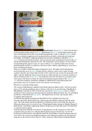 phytotherapy, the use of plant-derived medications
in the treatment and prevention of disease. Phytotherapy is ascience-based medical practice and
thus is distinguished from other, more traditional approaches, such as medicalherbalism, which
relies on an empirical appreciation of medicinal herbs and which is often linked to traditional
knowledge. An herbalist’s approach generally has not been evaluated in controlled clinical
trials or in rigorous biomedical studies, whereas numerous trials and pharmacological studies of
specific phytotherapeutic preparations exist. The interpretation and acceptance of such evidence
for phytotherapeutic practices varies. In some countries, it is considered sufficient to license
phytotherapeutic products as medicines, whereas in other countries, phytotherapy is viewed as a
form of traditional medicine.
There are a number of phytotherapeutic preparations in use. Examples include preparations
derived from the leaves of ginkgo (Ginkgo biloba), which are used to treat a range of minor
cognitive disorders and certain other disorders of the central nervous system; the aerial parts of St.
John’s wort (St. Johnswort; Hypericum perforatum), which typically are used in the treatment of
mild to moderate forms of depression; the aerial parts and roots of Echinacea angustifolia (and
other species ofEchinacea), which are used in the treatment and prevention of the common
cold and other respiratory conditions; and parts of African devil’s claw (Harpagophytum
procumbens), the root of which is used to treat chronic lower back pain.
History of phytotherapy
The concept of phytotherapy originated with French physician Henri Leclerc, who first used the
term in 1913 and who published various editions of the Précis de phytothérapie (“Handbook of
Phytotherapy”), the first in 1922. Phytotherapy entered the English language with its common
definition in 1934, having been introduced by Eric Frederick William Powell, who was an English
practitioner of herbalism and homeopathy. The English term, however, did not gain wider
recognition until much later.
In 1960 German herbalist and physician Rudolf Fritz Weiss published Lehrbuch der
Phytotherapie(1960; Herbal Medicine), which became the definitive German textbook on the
topic. The work initially had been published in a different format in 1944 under the name Die
Pflanzenheilkunde in der Ärztlichen Praxis (“Plant-Based Curative Science in Medical Practice”).
Both Leclerc’s and Weiss’s approaches shared a strong focus on what later came to be described
as evidence-based medicine.
Another important landmark in the history of phytotherapy was the emergence in 1987 of the
journalPhytotherapy Research, edited by British pharmacognosist Fred Evans. In 1997 the
book Rational Phytotherapy was published under the stewardship of American pharmacognosist
Varro Tyler. The work was an English translation of the German book Rationale Phytotherapie:
Ratgeber für die Ärztliche Praxis (3rd ed., 1996), written by Volker Schulz and Rudolf Hänsel.
 
